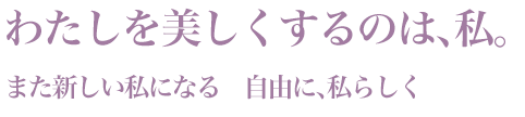 「わたしを美しくするのは、私。」また新しい私になる　自由に、私らしく