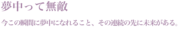 「夢中って無敵」今この瞬間に夢中になれること、その連続の先に未来がある。