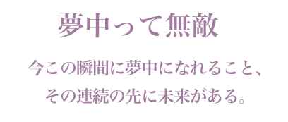 「夢中って無敵」今この瞬間に夢中になれること、その連続の先に未来がある。