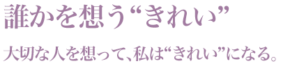 「誰かを想う“きれい”」大切な人を想って、私は“きれい”になる。