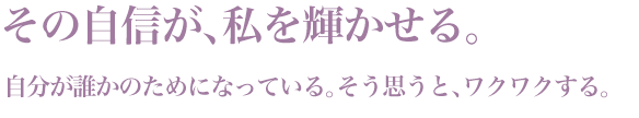 「その自信が、私を輝かせる。」自分が誰かのためになっている。そう思うと、ワクワクする。