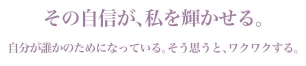 「その自信が、私を輝かせる。」自分が誰かのためになっている。そう思うと、ワクワクする。